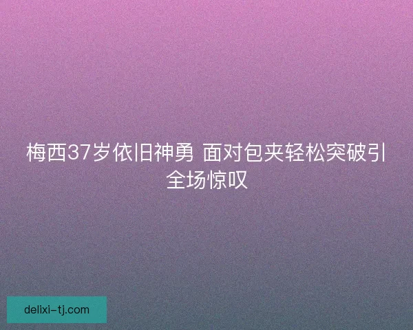 梅西37岁依旧神勇 面对包夹轻松突破引全场惊叹
