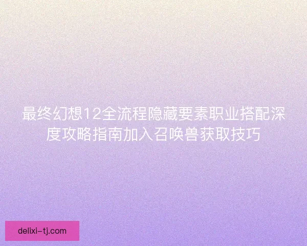 最终幻想12全流程隐藏要素职业搭配深度攻略指南加入召唤兽获取技巧