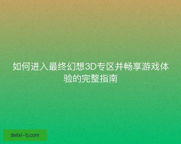 如何进入最终幻想3D专区并畅享游戏体验的完整指南 如何进入最终幻想3D专区并畅享游戏体验的完整指南