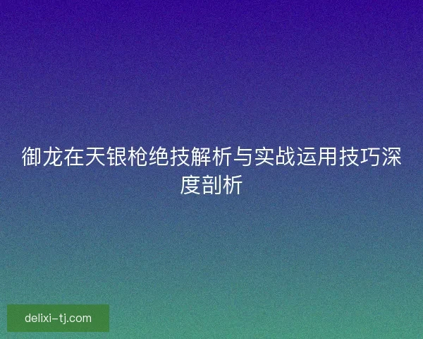 御龙在天银枪绝技解析与实战运用技巧深度剖析 御龙在天银枪绝技解析与实战运用技巧深度剖析