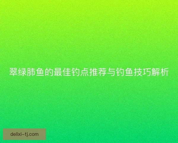 翠绿肺鱼的最佳钓点推荐与钓鱼技巧解析 翠绿肺鱼的最佳钓点推荐与钓鱼技巧解析