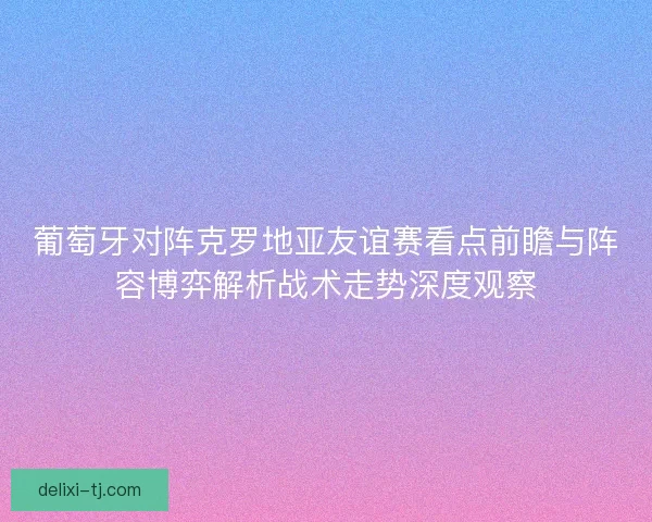 葡萄牙对阵克罗地亚友谊赛看点前瞻与阵容博弈解析战术走势深度观察
