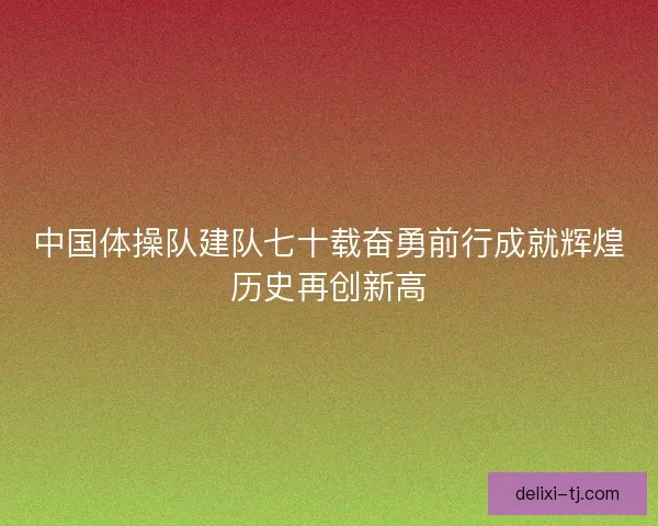 中国体操队建队七十载奋勇前行成就辉煌历史再创新高 中国体操队建队七十载奋勇前行成就辉煌历史再创新高