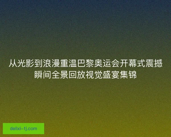 从光影到浪漫重温巴黎奥运会开幕式震撼瞬间全景回放视觉盛宴集锦