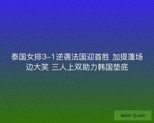 泰国女排3-1逆袭法国迎首胜 加提蓬场边大笑 三人上双助力韩国垫底
