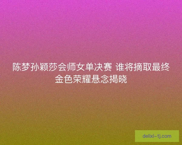 陈梦孙颖莎会师女单决赛 谁将摘取最终金色荣耀悬念揭晓 陈梦孙颖莎会师女单决赛 谁将摘取最终金色荣耀悬念揭晓