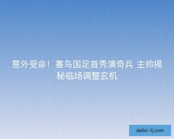 意外受命！塞鸟国足首秀演奇兵 主帅揭秘临场调整玄机