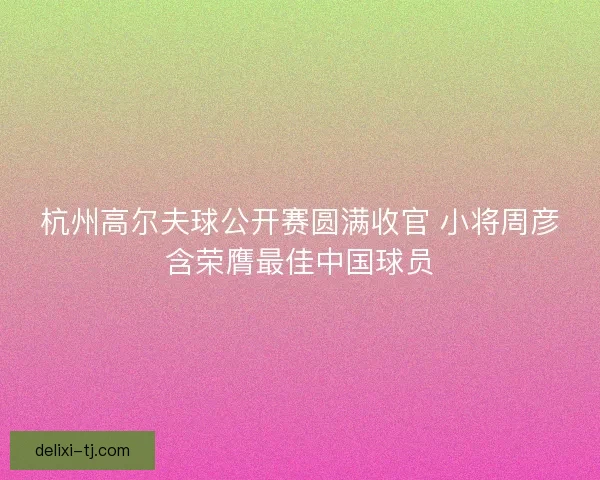 杭州高尔夫球公开赛圆满收官 小将周彦含荣膺最佳中国球员