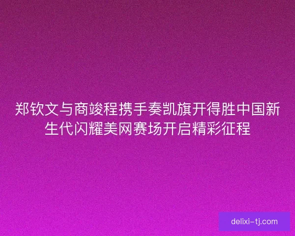 郑钦文与商竣程携手奏凯旗开得胜中国新生代闪耀美网赛场开启精彩征程