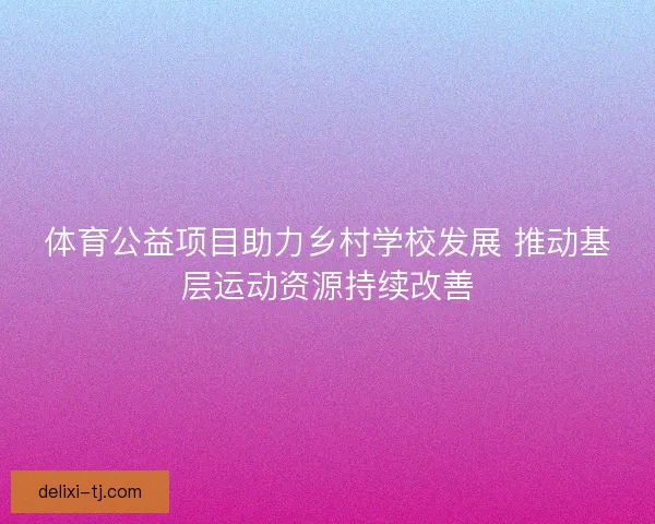体育公益项目助力乡村学校发展 推动基层运动资源持续改善