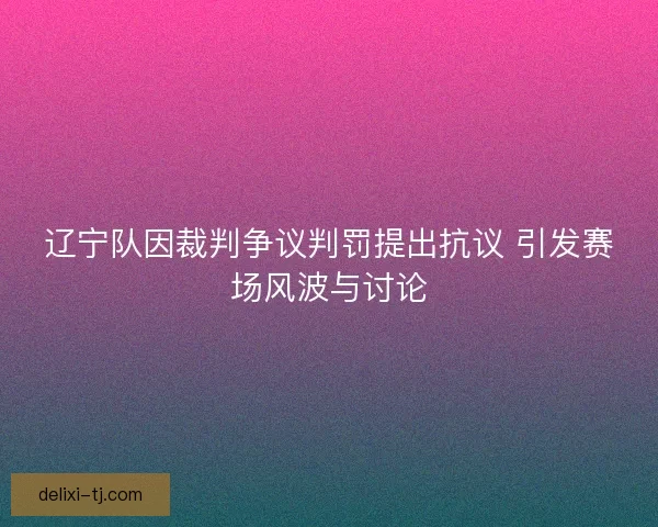辽宁队因裁判争议判罚提出抗议 引发赛场风波与讨论
