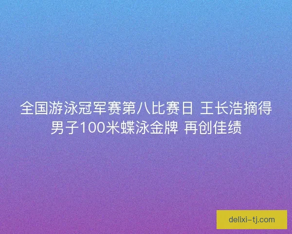 全国游泳冠军赛第八比赛日 王长浩摘得男子100米蝶泳金牌 再创佳绩
