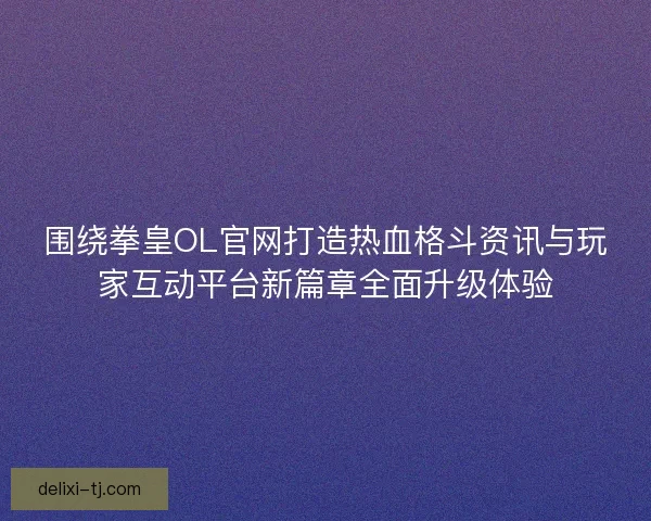 围绕拳皇OL官网打造热血格斗资讯与玩家互动平台新篇章全面升级体验