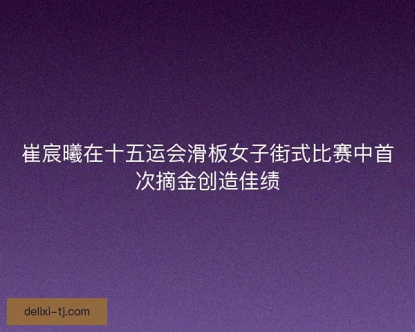崔宸曦在十五运会滑板女子街式比赛中首次摘金创造佳绩