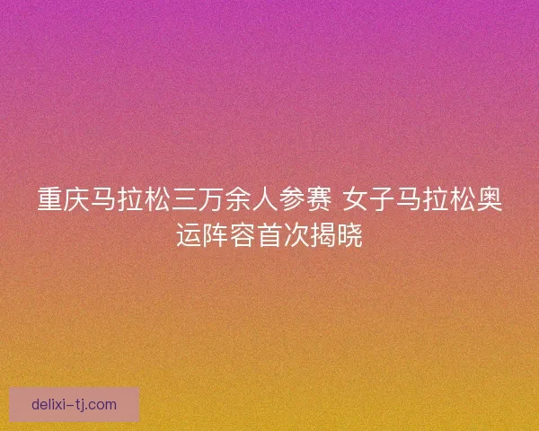 重庆马拉松三万余人参赛 女子马拉松奥运阵容首次揭晓 重庆马拉松三万余人参赛 女子马拉松奥运阵容首次揭晓