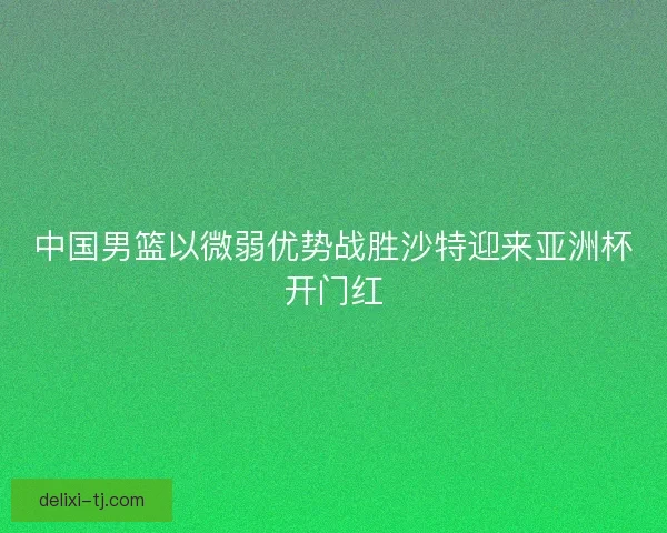 中国男篮以微弱优势战胜沙特迎来亚洲杯开门红