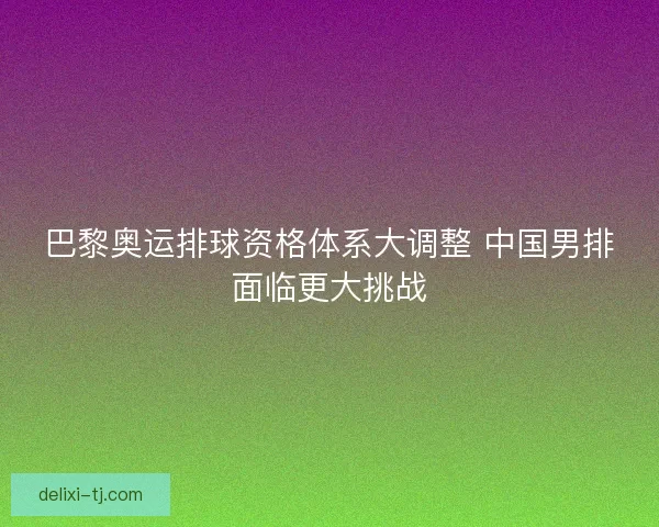 巴黎奥运排球资格体系大调整 中国男排面临更大挑战