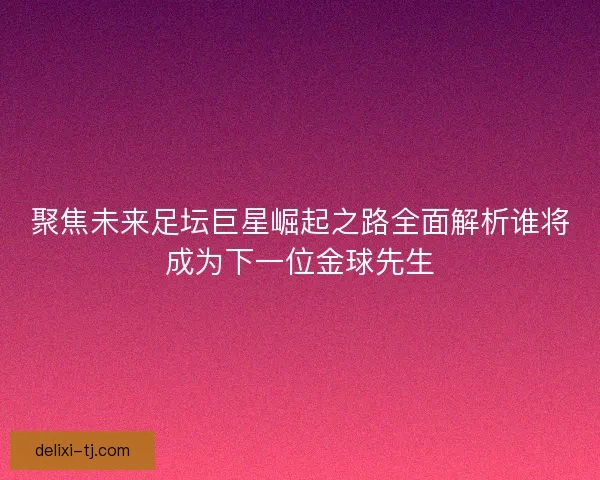 聚焦未来足坛巨星崛起之路全面解析谁将成为下一位金球先生