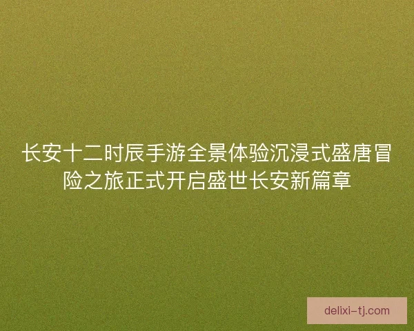 长安十二时辰手游全景体验沉浸式盛唐冒险之旅正式开启盛世长安新篇章