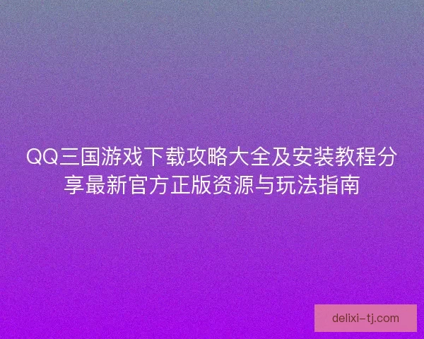 QQ三国游戏下载攻略大全及安装教程分享最新官方正版资源与玩法指南 QQ三国游戏下载攻略大全及安装教程分享最新官方正版资源与玩法指南
